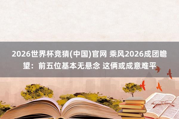 2026世界杯竞猜(中国)官网 乘风2026成团瞻望：前五位基本无悬念 这俩或成意难平