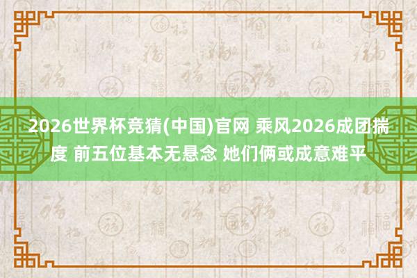 2026世界杯竞猜(中国)官网 乘风2026成团揣度 前五位基本无悬念 她们俩或成意难平
