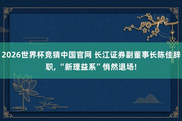 2026世界杯竞猜中国官网 长江证券副董事长陈佳辞职, “新理益系”悄然退场!