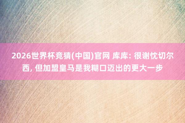 2026世界杯竞猜(中国)官网 库库: 很谢忱切尔西， 但加盟皇马是我糊口迈出的更大一步