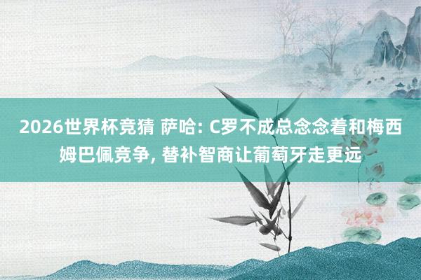 2026世界杯竞猜 萨哈: C罗不成总念念着和梅西姆巴佩竞争， 替补智商让葡萄牙走更远