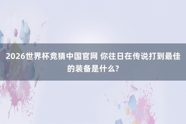 2026世界杯竞猜中国官网 你往日在传说打到最佳的装备是什么?