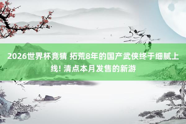 2026世界杯竞猜 拓荒8年的国产武侠终于细腻上线! 清点本月发售的新游