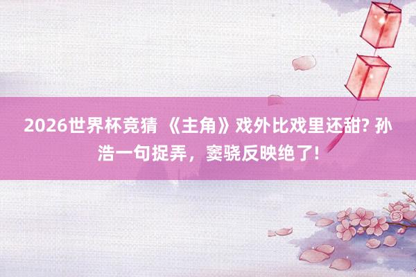 2026世界杯竞猜 《主角》戏外比戏里还甜? 孙浩一句捉弄，窦骁反映绝了!