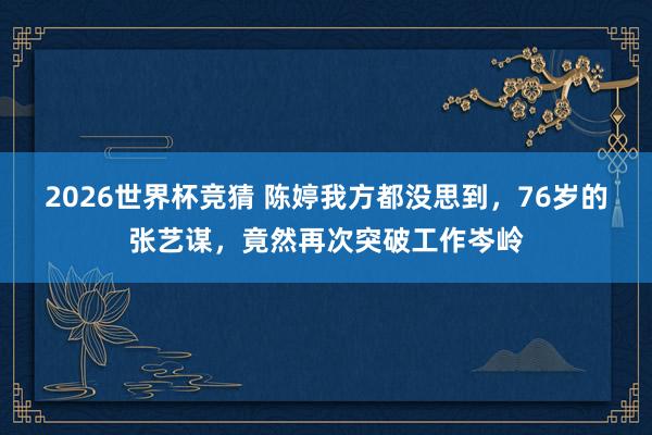 2026世界杯竞猜 陈婷我方都没思到，76岁的张艺谋，竟然再次突破工作岑岭