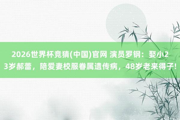 2026世界杯竞猜(中国)官网 演员罗钢：娶小23岁郝蕾，陪爱妻校服眷属遗传病，48岁老来得子!