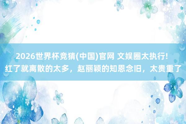 2026世界杯竞猜(中国)官网 文娱圈太执行! 红了就离散的太多，赵丽颖的知恩念旧，太贵重了