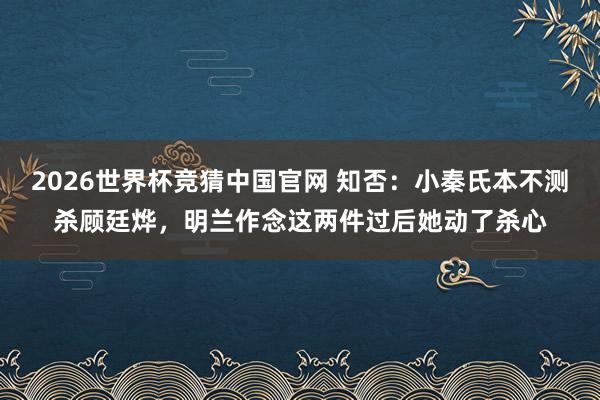 2026世界杯竞猜中国官网 知否:小秦氏本不测杀顾廷烨,明兰作念这两件过后她动了杀心