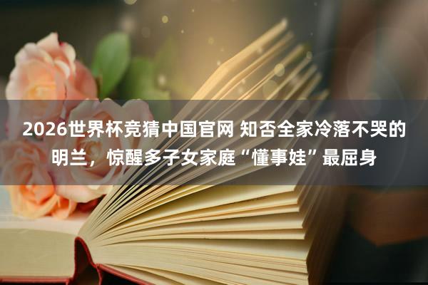 2026世界杯竞猜中国官网 知否全家冷落不哭的明兰,惊醒多子女家庭“懂事娃”最屈身